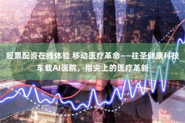 股票配资在线体验 移动医疗革命——往圣健康科技车载AI医院，