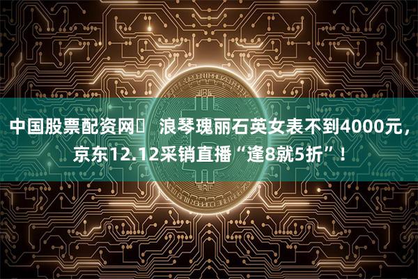中国股票配资网	 浪琴瑰丽石英女表不到4000元，京东12.