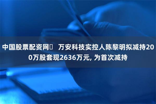 中国股票配资网	 万安科技实控人陈黎明拟减持200万股套现2